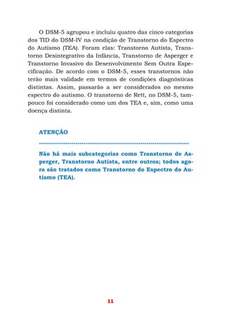 11
O DSM-5 agrupou e incluiu quatro das cinco categorias
dos TID do DSM-IV na condição de Transtorno do Espectro
do Autismo (TEA). Foram elas: Transtorno Autista, Trans-
torno Desintegrativo da Infância, Transtorno de Asperger e
Transtorno Invasivo do Desenvolvimento Sem Outra Espe-
cificação. De acordo com o DSM-5, esses transtornos não
terão mais validade em termos de condições diagnósticas
distintas. Assim, passarão a ser considerados no mesmo
espectro do autismo. O transtorno de Rett, no DSM-5, tam-
pouco foi considerado como um dos TEA e, sim, como uma
doença distinta.
ATENÇÃO
--------------------------------------------------------------------------
Não há mais subcategorias como Transtorno de As-
perger, Transtorno Autista, entre outros; todos ago-
ra são tratados como Transtorno do Espectro do Au-
tismo (TEA).
 