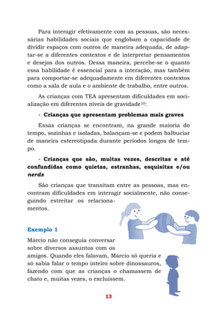 13
Para interagir efetivamente com as pessoas, são neces-
sárias habilidades sociais que englobam a capacidade de
dividir espaços com outros de maneira adequada, de adap-
tar-se a diferentes contextos e de interpretar pensamentos
e desejos dos outros. Dessa maneira, percebe-se o quanto
essa habilidade é essencial para a interação, mas também
para comportar-se adequadamente em diferentes contextos
como a sala de aula e o ambiente de trabalho, entre outros.
As crianças com TEA apresentam dificuldades em soci-
alização em diferentes níveis de gravidade10:
- Crianças que apresentam problemas mais graves
Essas crianças se encontram, na grande maioria do
tempo, sozinhas e isoladas, balançam-se e podem balbuciar
de maneira estereotipada durante períodos longos de tem-
po.
- Crianças que são, muitas vezes, descritas e até
confundidas como quietas, estranhas, esquisitas e/ou
nerds
São crianças que transitam entre as pessoas, mas en-
contram dificuldades em interagir socialmente, não conse-
guindo estreitar os relaciona-
mentos.
Exemplo 1
Márcio não conseguia conversar
sobre diversos assuntos com os
amigos. Quando eles falavam, Márcio só queria e
só sabia falar o tempo inteiro sobre dinossauros,
fazendo com que as crianças o chamassem de
chato e, muitas vezes, o excluíssem.
 