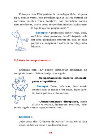 18
Crianças com TEA gostam de monologar (falar só para
si) e, muitas vezes, não permitem que os outros entrem na
conversa; muitas vezes, também, não entendem ironias
nem metáforas, assim como respondem monossilabicamen-
te àquilo que foi perguntado6,10.
Exemplo: A professora disse: “Poxa, Luís,
você fala pelos cotovelos, hein?” Augusto sol-
tou uma gargalhada enorme na sala de aula
porque ele imaginou o cotovelo do coleguinha
falando.
2.3 Área do comportamento
Crianças com TEA podem apresentar problemas de
comportamento. Listamos alguns a seguir:
- Comportamentos motores estereoti-
pados e repetitivos.
Exemplo: Pular, balançar, fazer movi-
mentos com os dedos e/ou mãos, fazer care-
ta, bater palmas, entre outros.
- Comportamentos disruptivos, como
rituais e rotinas, interesses restritos, ade-
rência rígida a uma regra, entre outros.
Exemplo 1
João gosta das “Crônicas de Nárnia”, então ele só fala
disso, só brinca disso e só desenha isso.
 