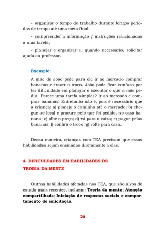 20
- organizar o tempo de trabalho durante longos perío-
dos de tempo até uma meta final;
- compreender a informação / instruções relacionadas
a uma tarefa;
- planejar e organizar e, quando necessário, solicitar
ajuda ao professor.
Exemplo:
A mãe de João pede para ele ir ao mercado comprar
bananas e trazer o troco. João pode ficar confuso por
ter dificuldade em planejar e executar o que a mãe pe-
diu. Parece uma tarefa simples? Ir ao mercado e com-
prar bananas! Entretanto não é, pois é necessário que
a criança: a) planeje o caminho até o mercado; b) che-
gue ao local e procure pelo que foi pedido, no caso ba-
nana; c) olhe o preço; d) vá para o caixa; e) pague pelas
bananas; f) confira o troco; g) volte para casa.
Dessa maneira, crianças com TEA precisam que essas
habilidades sejam ensinadas diretamente a elas.
4. DIFICULDADES EM HABILIDADES DE
TEORIA DA MENTE
Outras habilidades afetadas nos TEA, que são alvos de
estudo mais recentes, incluem: Teoria da mente; Atenção
compartilhada; Iniciação de respostas sociais e compor-
tamento de solicitação.
 