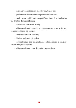 24
- autoagressão (podem morder-se, bater-se);
- preferem brincadeiras de giros ou balanços;
- podem ter habilidades específicas bem desenvolvidas
ou ilhotas de habilidades;
- aversão a barulhos altos;
- dificuldades em manter e em sustentar a atenção por
longos períodos de tempo;
- instabilidade de humor;
- limiares de dor elevados;
- preferências por brincadeiras relacionadas a enfilei-
rar ou empilhar coisas;
- dificuldades em coordenação motora fina.
 