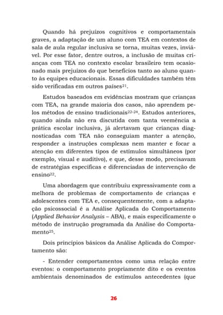 26
Quando há prejuízos cognitivos e comportamentais
graves, a adaptação de um aluno com TEA em contextos de
sala de aula regular inclusiva se torna, muitas vezes, inviá-
vel. Por esse fator, dentre outros, a inclusão de muitas cri-
anças com TEA no contexto escolar brasileiro tem ocasio-
nado mais prejuízos do que benefícios tanto ao aluno quan-
to às equipes educacionais. Essas dificuldades também têm
sido verificadas em outros países21.
Estudos baseados em evidências mostram que crianças
com TEA, na grande maioria dos casos, não aprendem pe-
los métodos de ensino tradicionais22-24. Estudos anteriores,
quando ainda não era discutida com tanta veemência a
prática escolar inclusiva, já alertavam que crianças diag-
nosticadas com TEA não conseguiam manter a atenção,
responder a instruções complexas nem manter e focar a
atenção em diferentes tipos de estímulos simultâneos (por
exemplo, visual e auditivo), e que, desse modo, precisavam
de estratégias específicas e diferenciadas de intervenção de
ensino22.
Uma abordagem que contribuiu expressivamente com a
melhora de problemas de comportamento de crianças e
adolescentes com TEA e, consequentemente, com a adapta-
ção psicossocial é a Análise Aplicada do Comportamento
(Applied Behavior Analysis – ABA), e mais especificamente o
método de instrução programada da Análise do Comporta-
mento25.
Dois princípios básicos da Análise Aplicada do Compor-
tamento são:
- Entender comportamentos como uma relação entre
eventos: o comportamento propriamente dito e os eventos
ambientais denominados de estímulos antecedentes (que
 