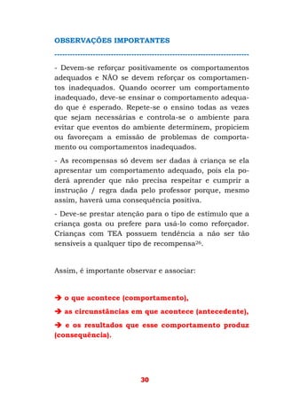 30
OBSERVAÇÕES IMPORTANTES
----------------------------------------------------------------------------
- Devem-se reforçar positivamente os comportamentos
adequados e NÃO se devem reforçar os comportamen-
tos inadequados. Quando ocorrer um comportamento
inadequado, deve-se ensinar o comportamento adequa-
do que é esperado. Repete-se o ensino todas as vezes
que sejam necessárias e controla-se o ambiente para
evitar que eventos do ambiente determinem, propiciem
ou favoreçam a emissão de problemas de comporta-
mento ou comportamentos inadequados.
- As recompensas só devem ser dadas à criança se ela
apresentar um comportamento adequado, pois ela po-
derá aprender que não precisa respeitar e cumprir a
instrução / regra dada pelo professor porque, mesmo
assim, haverá uma consequência positiva.
- Deve-se prestar atenção para o tipo de estímulo que a
criança gosta ou prefere para usá-lo como reforçador.
Crianças com TEA possuem tendência a não ser tão
sensíveis a qualquer tipo de recompensa26.
Assim, é importante observar e associar:
o que acontece (comportamento),
as circunstâncias em que acontece (antecedente),
e os resultados que esse comportamento produz
(consequência).
 