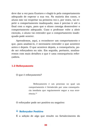 33
deve dar a vez para Gustavo e elogiá-lo pelo comportamento
adequado de esperar a sua vez. Na maioria dos casos, o
aluno não vai respeitar na primeira vez e, por vezes, vai re-
petir o comportamento inadequado; mas é preciso ir até o
final com a regra, para que o aluno consiga desenvolver o
comportamento adequado. Caso o professor volte a abrir
exceção, o aluno vai entender que o comportamento inade-
quado pode ocorrer.
Aprendemos, aqui, a reconhecer um comportamento e
que, para analisá-lo, é necessário entender o que acontece
antes e depois. O que acontece depois, a consequência, po-
de ser reforçadora ou não. Em seguida, portanto, analisa-
remos com mais detalhes o que é uma consequência refor-
çadora.
1.2 Reforçamento
O que é reforçamento?
Reforçamento é um processo no qual um
comportamento é fortalecido por uma consequên-
cia imediata que regularmente segue a sua ocor-
rência.27
O reforçador pode ser positivo ou negativo:
Reforçador Positivo
É a adição de algo que resulte no fortalecimento do
 