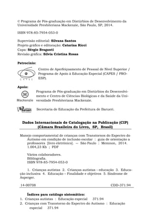 © Programa de Pós-graduação em Distúrbios de Desenvolvimento da
Universidade Presbiteriana Mackenzie, São Paulo, SP, 2014.
ISBN 978-85-7954-053-0
Supervisão editorial: Silvana Santos
Projeto gráfico e editoração: Catarina Ricci
Capa: Sérgio Braganti
Revisão gráfica: Silvia Cristina Rosas
Patrocínio:
Centro de Aperfeiçoamento de Pessoal de Nível Superior /
Programa de Apoio à Educação Especial (CAPES / PRO-
ESP).
Apoio:
Programa de Pós-graduação em Distúrbios do Desenvolvi-
mento e Centro de Ciências Biológicas e da Saúde da Uni-
versidade Presbiteriana Mackenzie.
Secretaria de Educação da Prefeitura de Barueri.
Dados Internacionais de Catalogação na Publicação (CIP)
(Câmara Brasileira do Livro, SP, Brasil)
Manejo comportamental de crianças com Transtornos do Espectro do
Autismo em condição de inclusão escolar : guia de orientação a
professores [livro eletrônico]. -- São Paulo : Memnon, 2014.
1.004,23 Kb ; PDF
Vários colaboradores.
Bibliografia.
ISBN 978-85-7954-053-0
1. Crianças autistas 2. Crianças autistas - educação 3. Educa-
ção inclusiva 4. Educação – Finalidade e objetivos 5. Síndrome de
Asperger.
14-00708 CDD-371.94
Índices para catálogo sistemático:
1. Crianças autistas : Educação especial 371.94
2. Crianças com Transtorno do Espectro do Autismo : Educação
especial 371.94
 