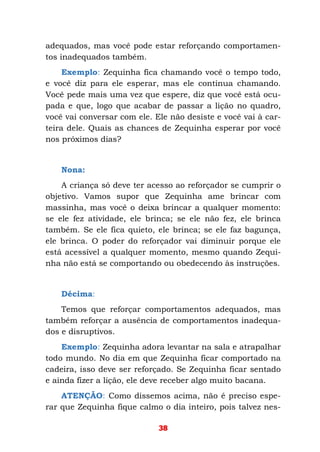38
adequados, mas você pode estar reforçando comportamen-
tos inadequados também.
Exemplo: Zequinha fica chamando você o tempo todo,
e você diz para ele esperar, mas ele continua chamando.
Você pede mais uma vez que espere, diz que você está ocu-
pada e que, logo que acabar de passar a lição no quadro,
você vai conversar com ele. Ele não desiste e você vai à car-
teira dele. Quais as chances de Zequinha esperar por você
nos próximos dias?
Nona:
A criança só deve ter acesso ao reforçador se cumprir o
objetivo. Vamos supor que Zequinha ame brincar com
massinha, mas você o deixa brincar a qualquer momento:
se ele fez atividade, ele brinca; se ele não fez, ele brinca
também. Se ele fica quieto, ele brinca; se ele faz bagunça,
ele brinca. O poder do reforçador vai diminuir porque ele
está acessível a qualquer momento, mesmo quando Zequi-
nha não está se comportando ou obedecendo às instruções.
Décima:
Temos que reforçar comportamentos adequados, mas
também reforçar a ausência de comportamentos inadequa-
dos e disruptivos.
Exemplo: Zequinha adora levantar na sala e atrapalhar
todo mundo. No dia em que Zequinha ficar comportado na
cadeira, isso deve ser reforçado. Se Zequinha ficar sentado
e ainda fizer a lição, ele deve receber algo muito bacana.
ATENÇÃO: Como dissemos acima, não é preciso espe-
rar que Zequinha fique calmo o dia inteiro, pois talvez nes-
 