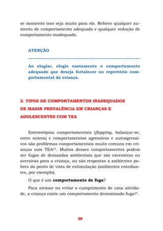 39
se momento isso seja muito para ele. Reforce qualquer au-
mento de comportamento adequado e qualquer redução de
comportamento inadequado.
ATENÇÃO
----------------------------------------------------------------------------
Ao elogiar, elogie exatamente o comportamento
adequado que deseja fortalecer no repertório com-
portamental da criança.
2. TIPOS DE COMPORTAMENTOS INADEQUADOS
DE MAIOR PREVALÊNCIA EM CRIANÇAS E
ADOLESCENTES COM TEA
Estereotipias comportamentais (flapping, balançar-se,
entre outros) e comportamentos agressivos e autoagressi-
vos são problemas comportamentais muito comuns em cri-
anças com TEA27. Muitos desses comportamentos podem
ser fugas de demandas ambientais que são excessivas ou
aversivas para a criança, ou são respostas a ambientes po-
bres do ponto de vista de estimulação (ambientes entedian-
tes, por exemplo).
O que é um comportamento de fuga?
Para atrasar ou evitar o cumprimento de uma ativida-
de, a criança emite um comportamento denominado fuga27.
 