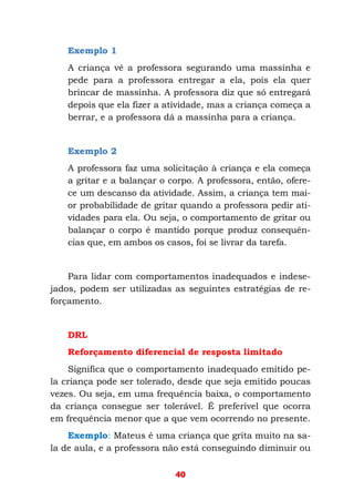 40
Exemplo 1
A criança vê a professora segurando uma massinha e
pede para a professora entregar a ela, pois ela quer
brincar de massinha. A professora diz que só entregará
depois que ela fizer a atividade, mas a criança começa a
berrar, e a professora dá a massinha para a criança.
Exemplo 2
A professora faz uma solicitação à criança e ela começa
a gritar e a balançar o corpo. A professora, então, ofere-
ce um descanso da atividade. Assim, a criança tem mai-
or probabilidade de gritar quando a professora pedir ati-
vidades para ela. Ou seja, o comportamento de gritar ou
balançar o corpo é mantido porque produz consequên-
cias que, em ambos os casos, foi se livrar da tarefa.
Para lidar com comportamentos inadequados e indese-
jados, podem ser utilizadas as seguintes estratégias de re-
forçamento.
DRL
Reforçamento diferencial de resposta limitado
Significa que o comportamento inadequado emitido pe-
la criança pode ser tolerado, desde que seja emitido poucas
vezes. Ou seja, em uma frequência baixa, o comportamento
da criança consegue ser tolerável. É preferível que ocorra
em frequência menor que a que vem ocorrendo no presente.
Exemplo: Mateus é uma criança que grita muito na sa-
la de aula, e a professora não está conseguindo diminuir ou
 