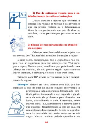 44
2) Uso de estímulos visuais para o es-
tabelecimento de rotina e instruções
Utilize cartazes e figuras que orientem a
criança em relação às tarefas e às atividades
que ela precisa realizar ou a determinados
tipos de comportamento em que ela deve se
envolver, como, por exemplo, permanecer sen-
tada.
3) Ensino de comportamentos de obediên-
cia a regras
Crianças com desenvolvimento atípico, co-
mo no caso dos TEA, também entendem instruções e regras.
Muitas vezes, profissionais, pais e cuidadores não exi-
gem nem se organizam para que crianças com TEA cum-
pram regras. Muitas vezes, acreditam que, pelo fato de uma
criança ter autismo, ela não precisa seguir regras como as
outras crianças, e deixam que decida o que quer fazer.
Crianças com TEA devem ser treinadas para o cumpri-
mento de regras.
Exemplo: Marcos era uma criança com TEA que fre-
quentava a sala de aula do ensino regular. Interrompia a
professora a todo o momento, falando alto, emi-
tindo gritos, levantando e até pegando o giz de
cera da mão da professora para desenhar na
lousa, atrapalhando a aula. Entretanto, como
Marcos tinha TEA, a professora o deixava fazer o
que quisesse, transformando a sala de aula em
um ambiente desorganizado. Depois de a profes-
sora ter entendido que, assim como outras cri-
anças, Marcos também poderia aprender e se-
 
