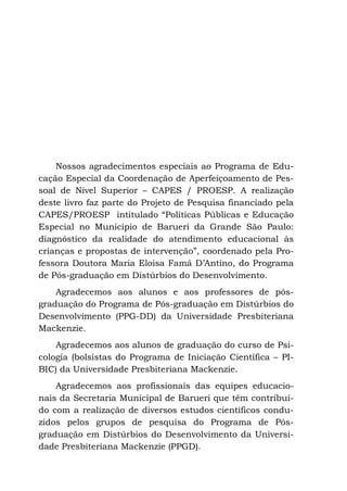 Nossos agradecimentos especiais ao Programa de Edu-
cação Especial da Coordenação de Aperfeiçoamento de Pes-
soal de Nível Superior – CAPES / PROESP. A realização
deste livro faz parte do Projeto de Pesquisa financiado pela
CAPES/PROESP intitulado “Políticas Públicas e Educação
Especial no Município de Barueri da Grande São Paulo:
diagnóstico da realidade do atendimento educacional às
crianças e propostas de intervenção”, coordenado pela Pro-
fessora Doutora Maria Eloisa Famá D’Antino, do Programa
de Pós-graduação em Distúrbios do Desenvolvimento.
Agradecemos aos alunos e aos professores de pós-
graduação do Programa de Pós-graduação em Distúrbios do
Desenvolvimento (PPG-DD) da Universidade Presbiteriana
Mackenzie.
Agradecemos aos alunos de graduação do curso de Psi-
cologia (bolsistas do Programa de Iniciação Científica – PI-
BIC) da Universidade Presbiteriana Mackenzie.
Agradecemos aos profissionais das equipes educacio-
nais da Secretaria Municipal de Barueri que têm contribuí-
do com a realização de diversos estudos científicos condu-
zidos pelos grupos de pesquisa do Programa de Pós-
graduação em Distúrbios do Desenvolvimento da Universi-
dade Presbiteriana Mackenzie (PPGD).
 