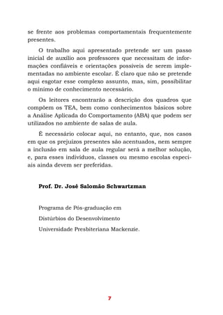 7
se frente aos problemas comportamentais frequentemente
presentes.
O trabalho aqui apresentado pretende ser um passo
inicial de auxílio aos professores que necessitam de infor-
mações confiáveis e orientações possíveis de serem imple-
mentadas no ambiente escolar. É claro que não se pretende
aqui esgotar esse complexo assunto, mas, sim, possibilitar
o mínimo de conhecimento necessário.
Os leitores encontrarão a descrição dos quadros que
compõem os TEA, bem como conhecimentos básicos sobre
a Análise Aplicada do Comportamento (ABA) que podem ser
utilizados no ambiente de salas de aula.
É necessário colocar aqui, no entanto, que, nos casos
em que os prejuízos presentes são acentuados, nem sempre
a inclusão em sala de aula regular será a melhor solução,
e, para esses indivíduos, classes ou mesmo escolas especi-
ais ainda devem ser preferidas.
Prof. Dr. José Salomão Schwartzman
Programa de Pós-graduação em
Distúrbios do Desenvolvimento
Universidade Presbiteriana Mackenzie.
 