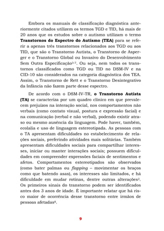 9
Embora os manuais de classificação diagnóstica ante-
riormente citados utilizem os termos TGD e TID, há mais de
20 anos que os estudos sobre o autismo utilizam o termo
Transtornos do Espectro do Autismo (TEA) para se refe-
rir a apenas três transtornos relacionados aos TGD ou aos
TID, que são o Transtorno Autista, o Transtorno de Asper-
ger e o Transtorno Global ou Invasivo do Desenvolvimento
Sem Outra Especificação3-7. Ou seja, nem todos os trans-
tornos classificados como TGD ou TID no DSM-IV e na
CID-10 são considerados na categoria diagnóstica dos TEA.
Assim, o Transtorno de Rett e o Transtorno Desintegrativo
da Infância não fazem parte desse espectro.
De acordo com o DSM-IV-TR, o Transtorno Autista
(TA) se caracteriza por um quadro clínico em que prevale-
cem prejuízos na interação social, nos comportamentos não
verbais (como contato visual, postura e expressão facial) e
na comunicação (verbal e não verbal), podendo existir atra-
so ou mesmo ausência da linguagem. Pode haver, também,
ecolalia e uso de linguagem estereotipada. As pessoas com
o TA apresentam dificuldades no estabelecimento de rela-
ções sociais, preferindo atividades mais solitárias. Também
apresentam dificuldades sociais para compartilhar interes-
ses, iniciar ou manter interações sociais; possuem dificul-
dades em compreender expressões faciais de sentimentos e
afetos. Comportamentos estereotipados são observados
(como bater palmas ou flapping – movimentar os braços
como que batendo asas), os interesses são limitados, e há
dificuldade em mudar rotinas, dentre outras alterações2.
Os primeiros sinais do transtorno podem ser identificados
antes dos 3 anos de idade. É importante relatar que há ris-
co maior de ocorrência desse transtorno entre irmãos de
pessoas afetadas8.
 
