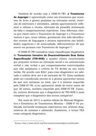 10
Também de acordo com o DSM-IV-TR2, o Transtorno
de Asperger é apresentado como um transtorno que ocasi-
ona de leves a graves prejuízos na interação social, restri-
ção de interesses e atividades, adesão aparentemente infle-
xível a rotinas e rituais, alteração da prosódia (entonação
da fala) e comportamentos repetitivos. Uma diferença clíni-
ca que existe entre o Transtorno de Asperger e o Transtorno
Autista é que, nesse último, geralmente têm sido identifica-
dos atrasos de linguagem e atrasos expressivos nas habili-
dades cognitivas e de autocuidado, diferentemente do que
ocorre em pessoas com Transtorno de Asperger4,9.
O DSM-IV-TR2 considera como classificação diagnóstica
de Transtorno Invasivo do Desenvolvimento Sem Outra
Especificação (TID-SOE) o quadro clínico caracterizado
por prejuízos severos na interação social e na comunicação
verbal e não verbal e por comportamentos estereotipados
que não satisfazem o critério de TA devido ao seu início
tardio. De acordo com Klin4, para esse diagnóstico ser ado-
tado o critério deve ser o de exclusão de TA. Essa condição
pode ser considerada mesmo se a pessoa apresentar menos
do que seis sintomas no total, que é o mínimo requerido
pelo DSM-IV-TR, e/ou apresentar idade de início maior do
que 36 meses, também requerido pelo DSM-IV-TR. Contu-
do, autores destacam que o diagnóstico de TID-SOE é mais
complexo que o diagnóstico das outras categorias4.
Em maio de 2013, a quinta edição do Manual Diagnós-
tico e Estatístico de Transtornos Mentais – DSM-5* foi pu-
blicada incluindo mudanças expressivas nos critérios diag-
nósticos de autismo e adotando, finalmente, o termo TEA
como categoria diagnóstica.
* Acesso: http://www.dsm5.org/Documents/AutismSpectrumDisorder.
 