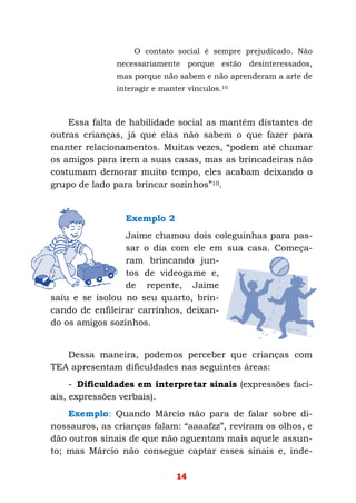 14
O contato social é sempre prejudicado. Não
necessariamente porque estão desinteressados,
mas porque não sabem e não aprenderam a arte de
interagir e manter vínculos.10
Essa falta de habilidade social as mantém distantes de
outras crianças, já que elas não sabem o que fazer para
manter relacionamentos. Muitas vezes, “podem até chamar
os amigos para irem a suas casas, mas as brincadeiras não
costumam demorar muito tempo, eles acabam deixando o
grupo de lado para brincar sozinhos”10.
Exemplo 2
Jaime chamou dois coleguinhas para pas-
sar o dia com ele em sua casa. Começa-
ram brincando jun-
tos de videogame e,
de repente, Jaime
saiu e se isolou no seu quarto, brin-
cando de enfileirar carrinhos, deixan-
do os amigos sozinhos.
Dessa maneira, podemos perceber que crianças com
TEA apresentam dificuldades nas seguintes áreas:
- Dificuldades em interpretar sinais (expressões faci-
ais, expressões verbais).
Exemplo: Quando Márcio não para de falar sobre di-
nossauros, as crianças falam: “aaaafzz”, reviram os olhos, e
dão outros sinais de que não aguentam mais aquele assun-
to; mas Márcio não consegue captar esses sinais e, inde-
 