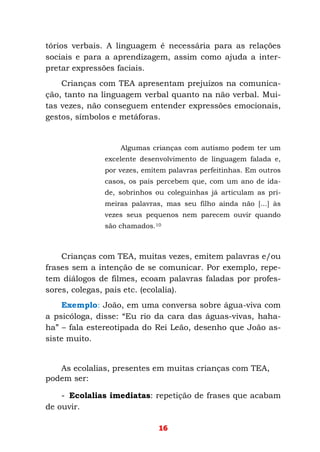 16
tórios verbais. A linguagem é necessária para as relações
sociais e para a aprendizagem, assim como ajuda a inter-
pretar expressões faciais.
Crianças com TEA apresentam prejuízos na comunica-
ção, tanto na linguagem verbal quanto na não verbal. Mui-
tas vezes, não conseguem entender expressões emocionais,
gestos, símbolos e metáforas.
Algumas crianças com autismo podem ter um
excelente desenvolvimento de linguagem falada e,
por vezes, emitem palavras perfeitinhas. Em outros
casos, os pais percebem que, com um ano de ida-
de, sobrinhos ou coleguinhas já articulam as pri-
meiras palavras, mas seu filho ainda não [...] às
vezes seus pequenos nem parecem ouvir quando
são chamados.10
Crianças com TEA, muitas vezes, emitem palavras e/ou
frases sem a intenção de se comunicar. Por exemplo, repe-
tem diálogos de filmes, ecoam palavras faladas por profes-
sores, colegas, pais etc. (ecolalia).
Exemplo: João, em uma conversa sobre água-viva com
a psicóloga, disse: “Eu rio da cara das águas-vivas, haha-
ha” – fala estereotipada do Rei Leão, desenho que João as-
siste muito.
As ecolalias, presentes em muitas crianças com TEA,
podem ser:
- Ecolalias imediatas: repetição de frases que acabam
de ouvir.
 