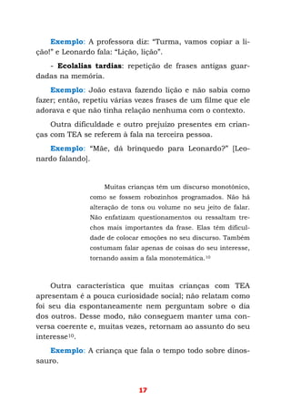 17
Exemplo: A professora diz: “Turma, vamos copiar a li-
ção!” e Leonardo fala: “Lição, lição”.
- Ecolalias tardias: repetição de frases antigas guar-
dadas na memória.
Exemplo: João estava fazendo lição e não sabia como
fazer; então, repetiu várias vezes frases de um filme que ele
adorava e que não tinha relação nenhuma com o contexto.
Outra dificuldade e outro prejuízo presentes em crian-
ças com TEA se referem à fala na terceira pessoa.
Exemplo: “Mãe, dá brinquedo para Leonardo?” [Leo-
nardo falando].
Muitas crianças têm um discurso monotônico,
como se fossem robozinhos programados. Não há
alteração de tons ou volume no seu jeito de falar.
Não enfatizam questionamentos ou ressaltam tre-
chos mais importantes da frase. Elas têm dificul-
dade de colocar emoções no seu discurso. Também
costumam falar apenas de coisas do seu interesse,
tornando assim a fala monotemática.10
Outra característica que muitas crianças com TEA
apresentam é a pouca curiosidade social; não relatam como
foi seu dia espontaneamente nem perguntam sobre o dia
dos outros. Desse modo, não conseguem manter uma con-
versa coerente e, muitas vezes, retornam ao assunto do seu
interesse10.
Exemplo: A criança que fala o tempo todo sobre dinos-
sauro.
 
