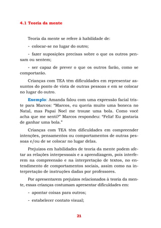 21
4.1 Teoria da mente
Teoria da mente se refere à habilidade de:
- colocar-se no lugar do outro;
- fazer suposições precisas sobre o que os outros pen-
sam ou sentem;
- ser capaz de prever o que os outros farão, como se
comportarão.
Crianças com TEA têm dificuldades em representar as-
suntos do ponto de vista de outras pessoas e em se colocar
no lugar do outro.
Exemplo: Amanda falou com uma expressão facial tris-
te para Marcos: “Marcos, eu queria muito uma boneca no
Natal, mas Papai Noel me trouxe uma bola. Como você
acha que me senti?” Marcos respondeu: “Feliz! Eu gostaria
de ganhar uma bola.”
Crianças com TEA têm dificuldades em compreender
intenções, pensamentos ou comportamentos de outras pes-
soas e/ou de se colocar no lugar delas.
Prejuízos em habilidades de teoria da mente podem afe-
tar as relações interpessoais e a aprendizagem, pois interfe-
rem na compreensão e na interpretação de textos, no en-
tendimento de comportamentos sociais, assim como na in-
terpretação de instruções dadas por professores.
Por apresentarem prejuízos relacionados à teoria da men-
te, essas crianças costumam apresentar dificuldades em:
- apontar coisas para outros;
- estabelecer contato visual;
 