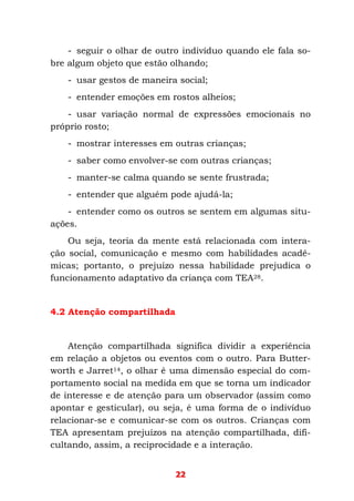 22
- seguir o olhar de outro indivíduo quando ele fala so-
bre algum objeto que estão olhando;
- usar gestos de maneira social;
- entender emoções em rostos alheios;
- usar variação normal de expressões emocionais no
próprio rosto;
- mostrar interesses em outras crianças;
- saber como envolver-se com outras crianças;
- manter-se calma quando se sente frustrada;
- entender que alguém pode ajudá-la;
- entender como os outros se sentem em algumas situ-
ações.
Ou seja, teoria da mente está relacionada com intera-
ção social, comunicação e mesmo com habilidades acadê-
micas; portanto, o prejuízo nessa habilidade prejudica o
funcionamento adaptativo da criança com TEA28.
4.2 Atenção compartilhada
Atenção compartilhada significa dividir a experiência
em relação a objetos ou eventos com o outro. Para Butter-
worth e Jarret14, o olhar é uma dimensão especial do com-
portamento social na medida em que se torna um indicador
de interesse e de atenção para um observador (assim como
apontar e gesticular), ou seja, é uma forma de o indivíduo
relacionar-se e comunicar-se com os outros. Crianças com
TEA apresentam prejuízos na atenção compartilhada, difi-
cultando, assim, a reciprocidade e a interação.
 