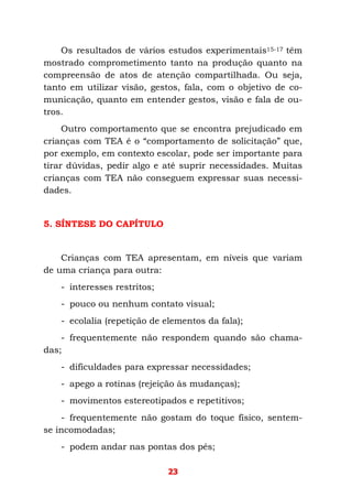23
Os resultados de vários estudos experimentais15-17 têm
mostrado comprometimento tanto na produção quanto na
compreensão de atos de atenção compartilhada. Ou seja,
tanto em utilizar visão, gestos, fala, com o objetivo de co-
municação, quanto em entender gestos, visão e fala de ou-
tros.
Outro comportamento que se encontra prejudicado em
crianças com TEA é o “comportamento de solicitação” que,
por exemplo, em contexto escolar, pode ser importante para
tirar dúvidas, pedir algo e até suprir necessidades. Muitas
crianças com TEA não conseguem expressar suas necessi-
dades.
5. SÍNTESE DO CAPÍTULO
Crianças com TEA apresentam, em níveis que variam
de uma criança para outra:
- interesses restritos;
- pouco ou nenhum contato visual;
- ecolalia (repetição de elementos da fala);
- frequentemente não respondem quando são chama-
das;
- dificuldades para expressar necessidades;
- apego a rotinas (rejeição às mudanças);
- movimentos estereotipados e repetitivos;
- frequentemente não gostam do toque físico, sentem-
se incomodadas;
- podem andar nas pontas dos pés;
 