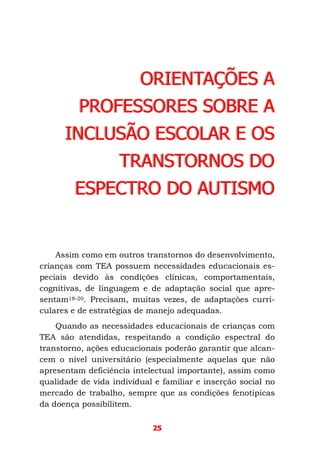 25
ORIENTAÇÕES A
PROFESSORES SOBRE A
INCLUSÃO ESCOLAR E OS
TRANSTORNOS DO
ESPECTRO DO AUTISMO
Assim como em outros transtornos do desenvolvimento,
crianças com TEA possuem necessidades educacionais es-
peciais devido às condições clínicas, comportamentais,
cognitivas, de linguagem e de adaptação social que apre-
sentam18-20. Precisam, muitas vezes, de adaptações curri-
culares e de estratégias de manejo adequadas.
Quando as necessidades educacionais de crianças com
TEA são atendidas, respeitando a condição espectral do
transtorno, ações educacionais poderão garantir que alcan-
cem o nível universitário (especialmente aquelas que não
apresentam deficiência intelectual importante), assim como
qualidade de vida individual e familiar e inserção social no
mercado de trabalho, sempre que as condições fenotípicas
da doença possibilitem.
 