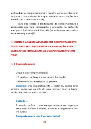 27
antecedem o comportamento) e eventos consequentes (que
seguem o comportamento e que mantêm uma relação fun-
cional com o comportamento).
- Para que ocorra a modificação de comportamento é
necessário que haja intervenção e alteração no ambiente
em que o indivíduo está inserido (os estímulos anteceden-
tes e consequentes)26.
1. COMO A ANÁLISE APLICADA DO COMPORTAMENTO
PODE AJUDAR O PROFESSOR NA AVALIAÇÃO E NO
MANEJO DE PROBLEMAS DE COMPORTAMENTO NOS
TEA?
1.1 Comportamento
O que é um comportamento?
- É qualquer ação que uma pessoa faz ou diz.
- Não é uma característica da pessoa.
Exemplo: Um comportamento é vestir-se, cantar uma
música, conversar na sala de aula, brincar, fazer a tarefa,
sentar na cadeira, entre outros.
Cuidado 1:
É errado definir como comportamento os seguintes
exemplos: Rafaela é tímida, Amanda é bagunceira, en-
tre outros.
Comportamento não é característica!
 