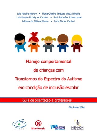 Laís Pereira Khoury Maria Cristina Triguero Veloz Teixeira
Luiz Renato Rodrigues Carreiro José Salomão Schwartzman
Adriana de Fátima Ribeiro Carla Nunes Cantieri
Manejo comportamental
de crianças com
Transtornos do Espectro do Autismo
em condição de inclusão escolar
Guia de orientação a professores
São Paulo, 2014.
 