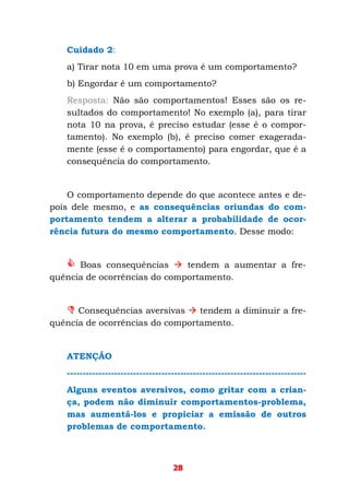 28
Cuidado 2:
a) Tirar nota 10 em uma prova é um comportamento?
b) Engordar é um comportamento?
Resposta: Não são comportamentos! Esses são os re-
sultados do comportamento! No exemplo (a), para tirar
nota 10 na prova, é preciso estudar (esse é o compor-
tamento). No exemplo (b), é preciso comer exagerada-
mente (esse é o comportamento) para engordar, que é a
consequência do comportamento.
O comportamento depende do que acontece antes e de-
pois dele mesmo, e as consequências oriundas do com-
portamento tendem a alterar a probabilidade de ocor-
rência futura do mesmo comportamento. Desse modo:
Boas consequências tendem a aumentar a fre-
quência de ocorrências do comportamento.
Consequências aversivas tendem a diminuir a fre-
quência de ocorrências do comportamento.
ATENÇÃO
----------------------------------------------------------------------------
Alguns eventos aversivos, como gritar com a crian-
ça, podem não diminuir comportamentos-problema,
mas aumentá-los e propiciar a emissão de outros
problemas de comportamento.
 