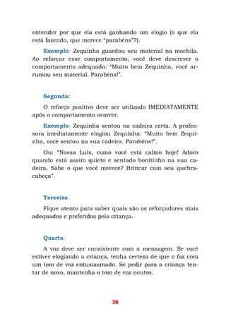 36
entender por que ela está ganhando um elogio (o que ela
está fazendo, que merece “parabéns”?).
Exemplo: Zequinha guardou seu material na mochila.
Ao reforçar esse comportamento, você deve descrever o
comportamento adequado: “Muito bem Zequinha, você ar-
rumou seu material. Parabéns!”.
Segunda:
O reforço positivo deve ser utilizado IMEDIATAMENTE
após o comportamento ocorrer.
Exemplo: Zequinha sentou na cadeira certa. A profes-
sora imediatamente elogiou Zequinha: “Muito bem Zequi-
nha, você sentou na sua cadeira. Parabéns!”.
Ou: “Nossa Luís, como você está calmo hoje! Adoro
quando está assim quieto e sentado bonitinho na sua ca-
deira. Sabe o que você merece? Brincar com seu quebra-
cabeça”.
Terceira:
Fique atento para saber quais são os reforçadores mais
adequados e preferidos pela criança.
Quarta:
A voz deve ser consistente com a mensagem. Se você
estiver elogiando a criança, tenha certeza de que o faz com
um tom de voz entusiasmado. Se pedir para a criança ten-
tar de novo, mantenha o tom de voz neutro.
 