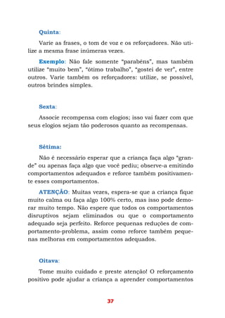 37
Quinta:
Varie as frases, o tom de voz e os reforçadores. Não uti-
lize a mesma frase inúmeras vezes.
Exemplo: Não fale somente “parabéns”, mas também
utilize “muito bem”, “ótimo trabalho”, “gostei de ver”, entre
outros. Varie também os reforçadores: utilize, se possível,
outros brindes simples.
Sexta:
Associe recompensa com elogios; isso vai fazer com que
seus elogios sejam tão poderosos quanto as recompensas.
Sétima:
Não é necessário esperar que a criança faça algo “gran-
de” ou apenas faça algo que você pediu; observe-a emitindo
comportamentos adequados e reforce também positivamen-
te esses comportamentos.
ATENÇÃO: Muitas vezes, espera-se que a criança fique
muito calma ou faça algo 100% certo, mas isso pode demo-
rar muito tempo. Não espere que todos os comportamentos
disruptivos sejam eliminados ou que o comportamento
adequado seja perfeito. Reforce pequenas reduções de com-
portamento-problema, assim como reforce também peque-
nas melhoras em comportamentos adequados.
Oitava:
Tome muito cuidado e preste atenção! O reforçamento
positivo pode ajudar a criança a aprender comportamentos
 