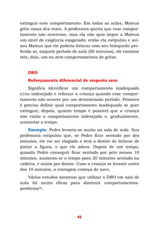 41
extinguir esse comportamento. Em todas as aulas, Mateus
grita umas dez vezes. A professora queria que esse compor-
tamento não ocorresse, mas ela não quis impor a Mateus
um nível de exigência exagerado; então ela estipulou e avi-
sou Mateus que ele poderia brincar com seu brinquedo pre-
ferido se, naquele período de aula (50 minutos), ele emitisse
três, dois, um ou zero comportamentos de gritar.
DRO
Reforçamento diferencial de resposta zero
Significa identificar um comportamento inadequado
e/ou indesejado e reforçar a criança quando esse compor-
tamento não ocorrer por um determinado período. Primeiro
é preciso definir qual comportamento inadequado se quer
extinguir; depois, quanto tempo é possível que a criança
não emita o comportamento indesejado e, gradualmente,
aumentar o tempo.
Exemplo: Pedro levanta-se muito na sala de aula. Sua
professora estipulou que, se Pedro ficar sentado por dez
minutos, ele vai ser elogiado e terá o direito de brincar de
pintar a figura, o que ele adora. Depois de um tempo,
quando Pedro conseguir ficar sentado por pelo menos 10
minutos, aumenta-se o tempo para 20 minutos sentado na
cadeira, e assim por diante. Caso a criança se levante antes
dos 10 minutos, a contagem começa de novo.
Vários estudos mostram que utilizar o DRO em sala de
aula foi muito eficaz para diminuir comportamentos-
problema26.
 