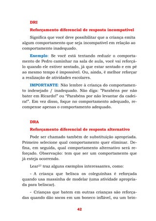42
DRI
Reforçamento diferencial de resposta incompatível
Significa que você deve possibilitar que a criança emita
algum comportamento que seja incompatível em relação ao
comportamento inadequado.
Exemplo: Se você está tentando reduzir o comporta-
mento de Pedro caminhar na sala de aula, você vai reforçá-
lo quando ele estiver sentado, já que estar sentado e em pé
ao mesmo tempo é impossível. Ou, ainda, é melhor reforçar
a realização de atividades escolares.
IMPORTANTE: Não lembre à criança do comportamen-
to indesejado / inadequado. Não diga: ”Parabéns por não
bater em Ricardo!” ou “Parabéns por não levantar da cadei-
ra!”. Em vez disso, foque no comportamento adequado, re-
compense apenas o comportamento adequado.
DRA
Reforçamento diferencial de resposta alternativo
Pode ser chamado também de substituição apropriada.
Primeiro selecione qual comportamento quer eliminar. De-
fina, em seguida, qual comportamento alternativo será re-
forçado. Observação: tem que ser um comportamento que
já esteja ocorrendo.
Lear27 traz alguns exemplos interessantes, como:
- A criança que belisca os coleguinhas é reforçada
quando usa massinha de modelar (uma atividade apropria-
da para beliscar).
- Crianças que batem em outras crianças são reforça-
das quando dão socos em um boneco inflável, ou um brin-
 
