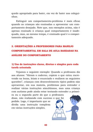 43
quedo apropriado para bater, em vez de bater nos colegui-
nhas.
Extinguir um comportamento-problema é mais eficaz
quando as crianças são ensinadas a apresentar um com-
portamento desejado. Note que, nos exemplos acima, não é
apenas ensinado à criança qual comportamento é inade-
quado, mas, ao mesmo tempo, é ensinado qual é o compor-
tamento adequado.
3. ORIENTAÇÕES A PROFESSORES PARA MANEJO
COMPORTAMENTAL EM SALA DE AULA BASEADAS NA
ANÁLISE DO COMPORTAMENTO
1) Uso de instruções claras, diretas e simples para cada
tarefa orientada
Vejamos o seguinte exemplo: Quando a professora diz
aos alunos: “Abram o caderno, copiem o que estou escre-
vendo na lousa, leiam o enunciado e realizem as seguintes
questões”, crianças com desenvolvimento típico podem não
apresentar, em sua maioria, problemas para entender e
realizar várias instruções simultâneas, mas uma criança
com autismo pode ainda estar tentando entender a primei-
ra ou a segunda parte do que a professora
disse, não realizando com sucesso o que foi
pedido. Logo, é importante que se
divida uma instrução complexa
em várias instruções simples.
 