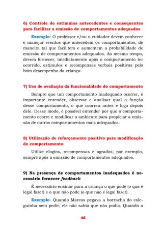 46
6) Controle de estímulos antecedentes e consequentes
para facilitar a emissão de comportamentos adequados
Exemplo: O professor e/ou o cuidador devem conhecer
e manejar eventos que antecedem os comportamentos, de
maneira tal que facilitem e aumentem a probabilidade de
emissão de comportamentos adequados. Ao mesmo tempo,
devem fornecer, imediatamente após o comportamento ter
ocorrido, estímulos e recompensas verbais positivas pelo
bom desempenho da criança.
7) Uso de avaliação da funcionalidade do comportamento
Sempre que um comportamento inadequado ocorrer, é
importante entender, observar e analisar qual a função
desse comportamento, o que ocorreu antes e logo depois
dele. Desse modo, é possível entender por que o comporta-
mento ocorre e modificar o ambiente para propiciar a emis-
são de outros comportamentos mais adequados.
8) Utilização de reforçamento positivo para modificação
de comportamento
Utilize elogios, recompensas e agrados, por exemplo,
sempre após a emissão de comportamentos adequados.
9) Na presença de comportamentos inadequados é ne-
cessário fornecer feedback
É necessário ensinar para a criança o que pode (o que é
legal fazer) e o que não pode (o que não é legal fazer).
Exemplo: Quando Marcos pegava a borracha do cole-
guinha sem pedir, ele não sabia que não podia. Quando a
 