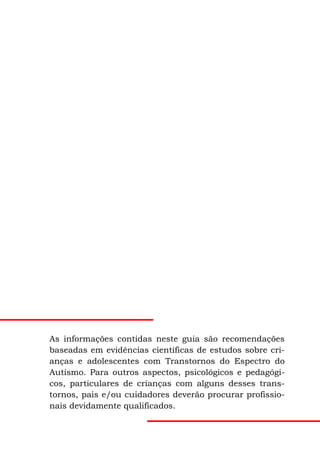 As informações contidas neste guia são recomendações
baseadas em evidências científicas de estudos sobre cri-
anças e adolescentes com Transtornos do Espectro do
Autismo. Para outros aspectos, psicológicos e pedagógi-
cos, particulares de crianças com alguns desses trans-
tornos, pais e/ou cuidadores deverão procurar profissio-
nais devidamente qualificados.
 