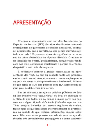 6
APRESENTAÇÃO
Crianças e adolescentes com um dos Transtornos do
Espectro do Autismo (TEA) têm sido identificados com mai-
or frequência do que ocorria até poucos anos atrás. Estima-
se, atualmente, que a prevalência seja de um indivíduo afe-
tado em cada 100 pessoas, aumento significativo em rela-
ção às taxas observadas há algumas décadas. O aumento
da identificação ocorre, possivelmente, porque essas condi-
ções são mais conhecidas atualmente e porque os critérios
diagnósticos são mais abrangentes.
É necessário lembrar a grande variabilidade na apre-
sentação dos TEA, no que diz respeito tanto aos prejuízos
em interação social, comportamento e comunicação quanto
ao grau de eventual comprometimento intelectual. Estima-
se que cerca de 50% das pessoas com TEA apresentem al-
gum grau de deficiência intelectual.
Em um momento em que as políticas públicas no Bra-
sil têm evidente viés “inclusivista”, ou seja, se orientam no
sentido de que todos, ou ao menos a maior parte das pes-
soas com algum tipo de deficiência (incluídas aqui as com
TEA), estejam incluídos em escolas regulares de ensino,
faz-se mais do que necessário instrumentalizar os professo-
res no sentido de que tenham informações básicas sobre
como lidar com essas pessoas em sala de aula, no que diz
respeito aos procedimentos pedagógicos e a como conduzir-
 