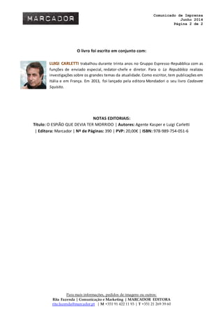 Comunicado de Imprensa
Junho 2014
Página 2 de 2
Para mais informações, pedidos de imagens ou outros:
Rita Fazenda | Comunicação e Marketing | MARCADOR EDITORA
rita.fazenda@marcador.pt | M +351 91 422 11 93 | T +351 21 269 39 60
O livro foi escrito em conjunto com:
LUIGI CARLETTI trabalhou durante trinta anos no Gruppo Espresso-Repubblica com as
funções de enviado especial, redator-chefe e diretor. Para o La Repubblica realizou
investigações sobre os grandes temas da atualidade.Como escritor, tem publicações em
Itália e em França. Em 2013, foi lançado pela editora Mondadori o seu livro Cadavere
Squisito.
NOTAS EDITORIAIS:
Título: O ESPIÃO QUE DEVIA TER MORRIDO | Autores: Agente Kasper e Luigi Carletti
| Editora: Marcador | Nº de Páginas: 390 | PVP: 20,00€ | ISBN: 978-989-754-051-6
 