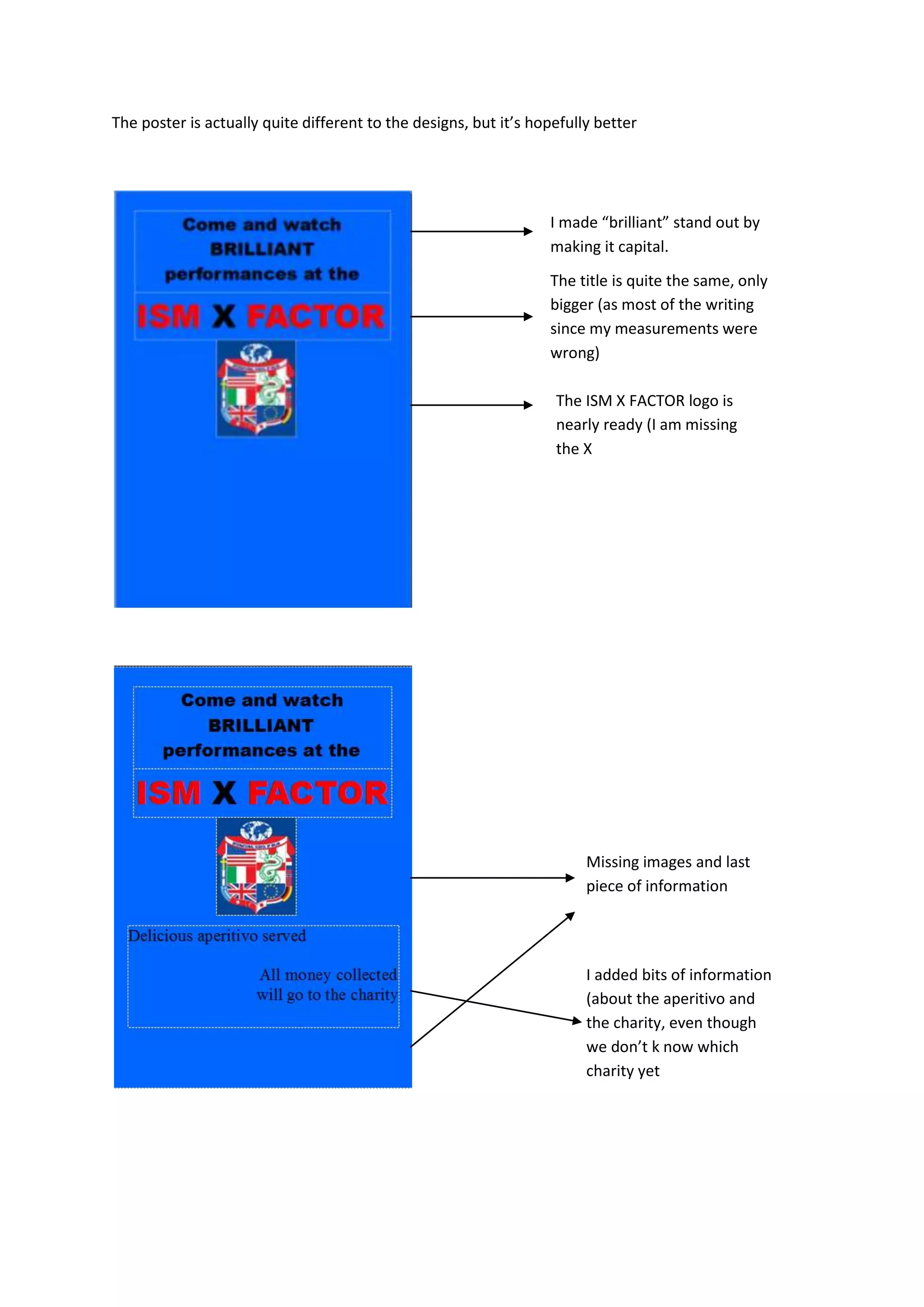 The poster is actually quite different to the designs, but it’s hopefully better
I made “brilliant” stand out by
making it capital.
The title is quite the same, only
bigger (as most of the writing
since my measurements were
wrong)
The ISM X FACTOR logo is
nearly ready (I am missing
the X
Missing images and last
piece of information
I added bits of information
(about the aperitivo and
the charity, even though
we don’t k now which
charity yet