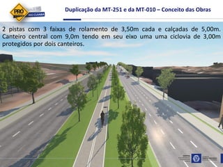 Duplicação da MT-251 e da MT-010 – Conceito das Obras
2 pistas com 3 faixas de rolamento de 3,50m cada e calçadas de 5,00m.
Canteiro central com 9,0m tendo em seu eixo uma uma ciclovia de 3,00m
protegidos por dois canteiros.
 