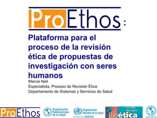 Plataforma para el
proceso de la revisión
ética de propuestas de
investigación con seres
humanos
:
Marcie Neil
Especialista, Proceso de Revisión Ética
Departamento de Sistemas y Servicios de Salud
 