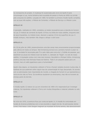 no cronograma do projeto. A mudança foi ocasionada pelo envio da Apollo 8 para
circunavegar a Lua, numa tentativa bem-sucedida de passar à frente da URSS na corrida
pela conquista do satélite. Lançada em 1969, foi também a primeira missão Apollo completa,
com as suas três seções: o Módulo de Comando, o Módulo de Serviço e o Módulo Lunar.
APOLLO 10
A operação, realizada em 1969, completou os testes necessários para a descida do homem
na Lua. O módulo de comando da Apollo 10 ficou na órbita de nosso satélite, enquanto dois
de seus tripulantes, no módulo lunar, desciam a apenas 15 km da superfície da Lua. A
missão avançou, mas também não chegou a atingir o solo lunar.
APOLLO 11
Em 20 de julho de 1969, presenciávamos uma das cenas mais emocionantes proporcionadas
pela ciência em todos os tempos: Neil Armstrong tornava-se o primeiro homem a pisar na
Lua. A novidade foi anunciada pela TV e pelo rádio para cerca de 1,2 bilhão de pessoas, que
assistiram ao pouso do módulo lunar da Apollo 11, batizado de "Eagle", no solo de nosso
satélite. A tripulação contou com mais dois homens: BuzzAldrin e Michael Collins. Armstrong
proferiu uma das mais famosas frases da história: "Este é um pequeno passo para um
homem, mas um salto gigantesco para a humanidade".
Quatro dias depois, os tripulantes voltaram à Terra e ficaram isolados durante muitos dias. A
hipótese de que poderiam sofrer algum tipo de contaminação foi logo descartada. De acordo
com os astronautas mais importantes do mundo, a chegada do homem à Lua representava a
nova era da vida na Terra. Os soviéticos saudaram os americanos, mas não se livraram do
amargo gosto da derrota.
APOLLO 12
A missão Apollo 12 esteve na Lua em novembro de 1969 e foi responsável por investigar
crateras. Os tripulantes voltaram à Terra com muitas fotografias e material coletado no solo
lunar.
APOLLO 13
No início de 1970, a aventura ficou por conta da Apollo 13. A missão foi conturbada em
função de diversos problemas com a nave durante a viagem de ida. Os astronautas James
Lovell, Fred Haise e John Swigert reagiram ao inusitado de forma serena, não demonstraram
 