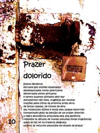 Prazer
     dolorido
     Somos herdeiros
     escravos aos milhões espalhados
     desembarcados novos americanos
     desterrados povos africanos
     e tantos quantos aliviados pelo mar
     documentos não lidos, tragédias por ocultar
     orações pelos filhos da primitiva árida terra
     de bocas caladas, de corpos de fera
     seu incestuoso dízimo é ainda meu sangue escorrido
     contaminado gozo da benção de um prazer dolorido
     a negra abundância aniquilada pela alva ganância

10
     rompidos os séculos de transe, poluídas foram fragrâncias
     quem se faz rei na fraterna desgraça
     usufrui os recursos possuídos em estado de graça?
 