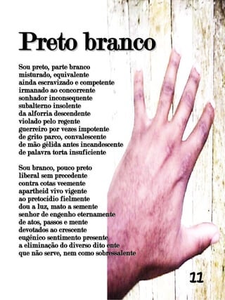 Preto branco
Sou preto, parte branco
misturado, equivalente
ainda escravizado e competente
irmanado ao concorrente
sonhador inconsequente
subalterno insolente
da alforria descendente
violado pelo regente
guerreiro por vezes impotente
de grito parco, convalescente
de mão gélida antes incandescente
de palavra torta insuficiente

Sou branco, pouco preto
liberal sem precedente
contra cotas veemente
apartheid vivo vigente
ao pretocídio fielmente
dou a luz, mato a semente
senhor de engenho eternamente
de atos, passos e mente
devotados ao crescente
eugênico sentimento presente
a eliminação do diverso dito ente
que não serve, nem como sobressalente


                                        11
 