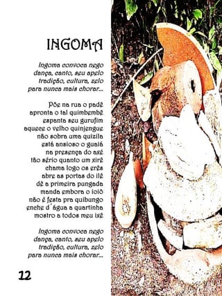 INGOMA
    Ingoma convoca nego
   dança, canto, seu apelo
    tradição, cultura, zelo
 para nunca mais chorar...

         Põe na rua o padê
  apronta o tal quimbembê
      espanta seu gurufim
aquece o velho quinjengue
    não sobra uma quizila
      está ansioso o guaiá
       na presença do axé
  tão sério quanto um xirê
       chama logo os erês
      abre as portas do ilê
    dê a primeira pungada
     manda embora o ioiô
  não é festa pra quibungo
 enche d´água a quartinha
   mostro a todos meu ixê

    Ingoma convoca nego
   dança, canto, seu apelo
    tradição, cultura, zelo
 para nunca mais chorar...


12
 