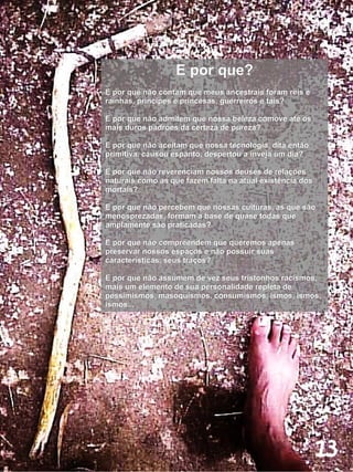 E por que?
E por que não contam que meus ancestrais foram reis e
rainhas, príncipes e princesas, guerreiros e tais?

E por que não admitem que nossa beleza comove até os
mais duros padrões da certeza de pureza?

E por que não aceitam que nossa tecnologia, dita então
primitiva, causou espanto, despertou a inveja um dia?

E por que não reverenciam nossos deuses de relações
naturais como as que fazem falta na atual existência dos
mortais?

E por que não percebem que nossas culturas, as que são
menosprezadas, formam a base de quase todas que
amplamente são praticadas?

E por que não compreendem que queremos apenas
preservar nossos espaços e não possuir suas
características, seus traços?

E por que não assumem de vez seus tristonhos racismos,
mais um elemento de sua personalidade repleta de
pessimismos, masoquismos, consumismos, ismos, ismos,
ismos...




                                                           13
 