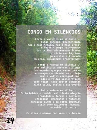 CONGO EM SILÊNCIOS
              Corte e vassalos em silêncio...
                  Ginga coroada, reverenciada
         não é mais África, não é mais Brasil
                  é lugar / tempo reinventado
               das trilhas afroeuroamericanas
                         rosário sem lágrimas
                        já enxutas a tiracolo
             em cena, embaixadas dramatizadas

                Congo e Angola em silêncio...
             sons multicores adornam diálogos
             das espadas que por vezes dançam
             personagens musicadas em cortejo
                 idas e voltas coreográficas
                  idas e voltas iconográficas
             suas jóias, seus trajes pomposos
             minha calma, acalma a escravaria

                   Rei e rainha em silêncio...
     farta bebida e comida, estridente alegria
                 irmandades, forros e mestiços
               Ifigênias, Beneditos e Antônios
            maracatu ainda é da coroa imperial
                 assim como quilombos, bumbas,
                         cucumbis, ticumbis...

        Cristãos e mouros não veem o silêncio


14
 