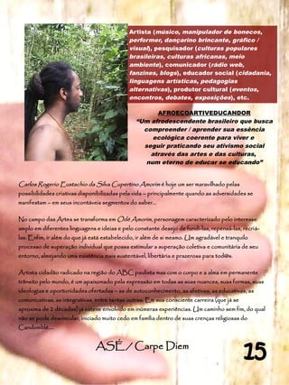 Artista (músico, manipulador de bonecos,
                                             performer, dançarino brincante, gráfico /
                                             visual), pesquisador (culturas populares
                                             brasileiras, culturas africanas, meio
                                             ambiente), comunicador (rádio web,
                                             fanzines, blogs), educador social (cidadania,
                                             linguagens artísticas, pedagogias
                                             alternativas), produtor cultural (eventos,
                                             encontros, debates, exposições), etc.

                                                      AFROECOARTIVEDUCANDOR
                                                “Um afrodescendente brasileiro que busca
                                                  compreender / aprender sua essência
                                                     ecológica coerente para viver e
                                                  seguir praticando seu ativismo social
                                                    através das artes e das culturas,
                                                   num eterno de educar se educando”


Carlos Rogerio Eustachio da Silva Cupertino Amorim é hoje um ser maravilhado pelas
possibilidades criativas disponibilizadas pela vida – principalmente quando as adversidades se
manifestam – em seus incontáveis segmentos do saber...

No campo das Artes se transforma em Odé Amorim, personagem caracterizado pelo interesse
amplo em diferentes linguagens e ideias e pelo constante desejo de fundi-las, repensá-las, recriá-
las. Enfim, ir além do que já está estabelecido, ir além de si mesmo. Um agradável e tranquilo
processo de superação individual que possa estimular a superação coletiva e comunitária de seu
entorno, almejando uma existência mais sustentável, libertária e prazerosa para tod@s.

Artista cidadão radicado na região do ABC paulista mas com o corpo e a alma em permanente
trânsito pelo mundo, é um apaixonado pela expressão em todas as suas nuances, suas formas, suas
ideologias e oportunidades ofertadas – as de autoconhecimento, as afetivas, as educativas, as
comunicativas, as integrativas, entre tantas outras. Em sua consciente carreira (que já se
aproxima de 2 décadas) já esteve envolvido em inúmeras experiências. Um caminho sem fim, do qual
não se pode desvincular, iniciado muito cedo em família dentro de suas crenças religiosas do
Candomblé....


                               ASÉ / Carpe Diem
                                                                                             15
 