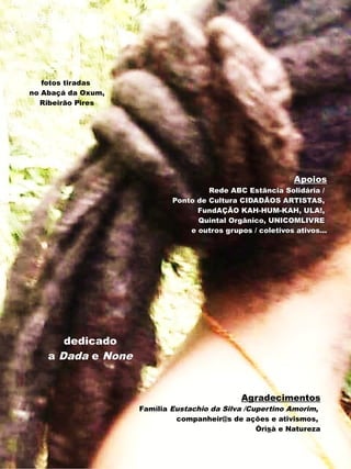 fotos tiradas
no Abaçá da Oxum,
  Ribeirão Pires




                                                            Apoios
                                     Rede ABC Estância Solidária /
                            Ponto de Cultura CIDADÃOS ARTISTAS,
                                  FundAÇÃO KAH-HUM-KAH, ULA!,
                                  Quintal Orgânico, UNICOMLIVRE
                                e outros grupos / coletivos ativos...




       dedicado
    a Dada e None


                                              Agradecimentos
                    Família Eustachio da Silva /Cupertino Amorim,
                             companheir@s de ações e ativismos,
                                                  Òrìsà e Natureza
 