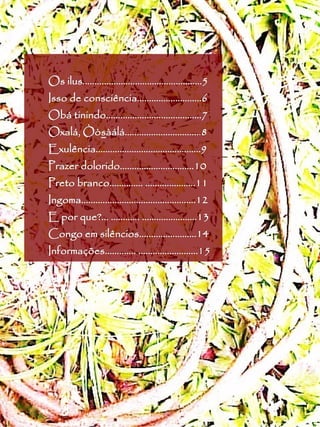 Os ilus..................................................5
Isso de consciência...........................6
Obá tinindo........................................7
Oxalá, Òòsàálá................................8
       Òòs
Exulência............................................9
Prazer dolorido...............................10
Preto branco.............. .....................11
Ingoma................................................12
E por que?... ............ .......................13
Congo em silêncios........................14
Informações............. .........................15
 