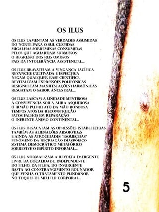 OS ILuS
Os ilus lamentam as verdades assumidas
do norte para o sul cuspidas
migalhas sobremesas consumidas
pelos que aguardam submissos
o regresso dos reis omissos
pais da intolerância assistencial...

os ilus bravateiam a vingança pacífica
revanche cultivada e específica
negam qualquer base científica
revitalizam expressões polifônicas
resignificam manifestações harmônicas
resgatam o sabor ancestral...

Os ilus lascam a unidade mentirosa
a convivência sob a aura asquerosa
o irmão putrefato da mão bondosa
tempos atos da reconstrução
fatos falhos em reparação
o inerente ânimo continental...

Os ilus desacatam as opressões estabelecidas
também as alienações absorvidas
e ainda as atrocidades “esquecidas”
fenômeno da recriação diaspórico
sistema democrático metafórico
sobrevive o espírito informal...

Os ilus normalizam a revolta emergente
livre da boçalidade, independente
do filho, da filha, do insurgente
basta ao constrangimento bolinador
que venha o tratamento pundonor
no toques de meu ilu corporal...


                                               5
 