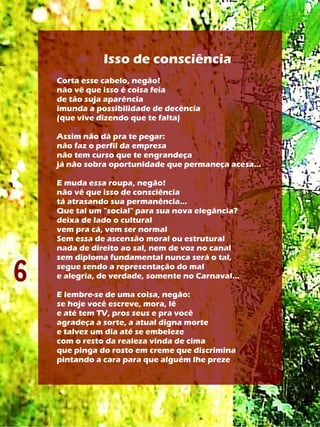 Isso de consciência
    Corta esse cabelo, negão!
    não vê que isso é coisa feia
    de tão suja aparência
    imunda a possibilidade de decência
    (que vive dizendo que te falta)

    Assim não dá pra te pegar:
    não faz o perfil da empresa
    não tem curso que te engrandeça
    já não sobra oportunidade que permaneça acesa...

    E muda essa roupa, negão!
    não vê que isso de consciência
    tá atrasando sua permanência...
    Que tal um "social" para sua nova elegância?
    deixa de lado o cultural
    vem pra cá, vem ser normal
    Sem essa de ascensão moral ou estrutural
    nada de direito ao sal, nem de voz no canal


6
    sem diploma fundamental nunca será o tal,
    segue sendo a representação do mal
    e alegria, de verdade, somente no Carnaval...

    E lembre-se de uma coisa, negão:
    se hoje você escreve, mora, lê
    e até tem TV, pros seus e pra você
    agradeça a sorte, a atual digna morte
    e talvez um dia até se embeleze
    com o resto da realeza vinda de cima
    que pinga do rosto em creme que discrimina
    pintando a cara para que alguém lhe preze
 